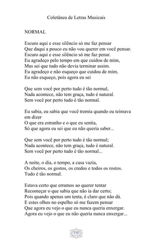 Coletânea de Letras Musicais
558
NORMAL
Escuro aqui e esse silêncio só me faz pensar
Que daqui a pouco eu não vou querer em você pensar.
Escuro aqui e esse silêncio só me faz penar.
Eu agradeço pelo tempo em que cuidou de mim,
Mas sei que tudo não devia terminar assim.
Eu agradeço e não esqueço que cuidou de mim,
Eu não esqueço, pois agora eu sei
Que sem você por perto tudo é tão normal,
Nada acontece, não tem graça, tudo é natural.
Sem você por perto tudo é tão normal.
Eu sabia, eu sabia que você tremia quando eu teimava
em dizer
O que era estranho e o que eu sentia,
Só que agora eu sei que eu não queria saber...
Que sem você por perto tudo é tão normal;
Nada acontece, não tem graça, tudo é natural.
Sem você por perto tudo é tão normal...
A noite, o dia, o tempo, a casa vazia,
Os cheiros, os gostos, os credos e todos os rostos.
Tudo é tão normal.
Estava certo que erramos ao querer tentar
Recomeçar o que sabia que não ia dar certo;
Pois quando apenas um tenta, é claro que não dá.
E estes olhos no espelho só me fazem pensar
Que agora eu vejo o que eu nunca queria enxergar.
Agora eu vejo o que eu não queria nunca enxergar...
 