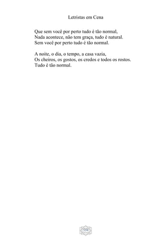 Letristas em Cena
559
Que sem você por perto tudo é tão normal,
Nada acontece, não tem graça, tudo é natural.
Sem você por perto tudo é tão normal.
A noite, o dia, o tempo, a casa vazia,
Os cheiros, os gostos, os credos e todos os rostos.
Tudo é tão normal.
 