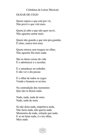 Coletânea de Letras Musicais
560
OLHAR DE CEGO
Quem espera o que está por vir,
Não prevê o que virá mais.
Quem já sabe o que não quer ouvir,
Não aguenta cantar mais.
Quem não guarda o que tem pra guardar,
É claro, nunca terá mais.
Quem retruca sem truques no olhar,
Não aguenta fita mais nada.
São as duras coisas da vida
É o adormecer e o acordar,
É o entardecer no trabalho
E não ver o dia passar.
É o olhar de todos os cegos
Vendo o homem se revirar,
Na contradição dos momentos
Que não te dizem nada.
Nada, nada, nada de mais.
Nada, nada de mais.
Se não dizia nada, importava nada,
Não fazia nada, não queria nada.
Momentos de nada, solução que nada.
E se na lama nada, é o teu olhar,
Mais nada
 