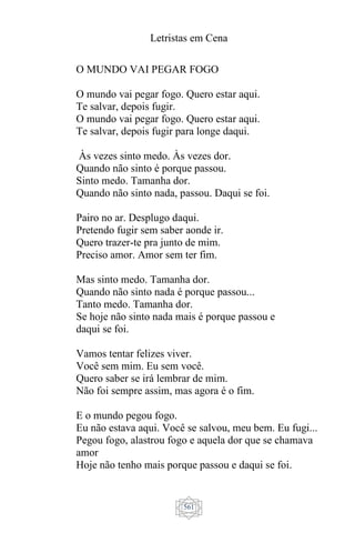Letristas em Cena
561
O MUNDO VAI PEGAR FOGO
O mundo vai pegar fogo. Quero estar aqui.
Te salvar, depois fugir.
O mundo vai pegar fogo. Quero estar aqui.
Te salvar, depois fugir para longe daqui.
Às vezes sinto medo. Às vezes dor.
Quando não sinto é porque passou.
Sinto medo. Tamanha dor.
Quando não sinto nada, passou. Daqui se foi.
Pairo no ar. Desplugo daqui.
Pretendo fugir sem saber aonde ir.
Quero trazer-te pra junto de mim.
Preciso amor. Amor sem ter fim.
Mas sinto medo. Tamanha dor.
Quando não sinto nada é porque passou...
Tanto medo. Tamanha dor.
Se hoje não sinto nada mais é porque passou e
daqui se foi.
Vamos tentar felizes viver.
Você sem mim. Eu sem você.
Quero saber se irá lembrar de mim.
Não foi sempre assim, mas agora é o fim.
E o mundo pegou fogo.
Eu não estava aqui. Você se salvou, meu bem. Eu fugi...
Pegou fogo, alastrou fogo e aquela dor que se chamava
amor
Hoje não tenho mais porque passou e daqui se foi.
 