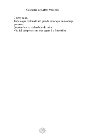 Coletânea de Letras Musicais
562
Cinzas ao ar.
Tudo o que restou de um grande amor que com o fogo
queimou.
Quero saber se irá lembrar de mim.
Não foi sempre assim, mas agora é o fim enfim.
 