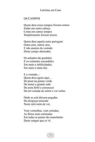 Letristas em Cena
563
OS CAMPOS
Quem dera esses campos fossem outros
Então um outro esboço
Como em outros tempos
Simplesmente fossem toscos.
Quem dera aquela outra paisagem
Outra cara, outros ares,
E não austera da vontade
Deste campo abrasador.
Os achados tão perdidos
E os contentes escondidos
Em meio a infelicidades,
Em meio a tanta dor.
E a vontade...
Quem dera agora aqui...
De pisar na grama verde
De matar a grande sede
Da terra fértil e esmorecer
Da tal vontade de sofrer e ver sofrer.
Onde se está deixam pegadas
Da desgraça estacada
Neste solo ruim de ver.
Vem vermelhas, vem cortadas,
As flores mais estimadas
Em todas as partes tão manchadas
Deste sangue que se vê.
 