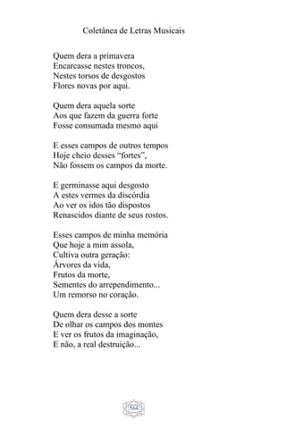Coletânea de Letras Musicais
564
Quem dera a primavera
Encarcasse nestes troncos,
Nestes torsos de desgostos
Flores novas por aqui.
Quem dera aquela sorte
Aos que fazem da guerra forte
Fosse consumada mesmo aqui
E esses campos de outros tempos
Hoje cheio desses “fortes”,
Não fossem os campos da morte.
E germinasse aqui desgosto
A estes vermes da discórdia
Ao ver os idos tão dispostos
Renascidos diante de seus rostos.
Esses campos de minha memória
Que hoje a mim assola,
Cultiva outra geração:
Árvores da vida,
Frutos da morte,
Sementes do arrependimento...
Um remorso no coração.
Quem dera desse a sorte
De olhar os campos dos montes
E ver os frutos da imaginação,
E não, a real destruição...
 