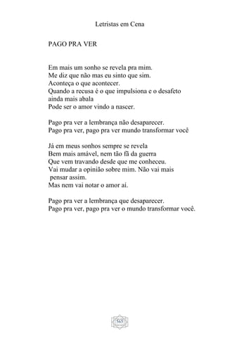 Letristas em Cena
565
PAGO PRA VER
Em mais um sonho se revela pra mim.
Me diz que não mas eu sinto que sim.
Aconteça o que acontecer.
Quando a recusa é o que impulsiona e o desafeto
ainda mais abala
Pode ser o amor vindo a nascer.
Pago pra ver a lembrança não desaparecer.
Pago pra ver, pago pra ver mundo transformar você
Já em meus sonhos sempre se revela
Bem mais amável, nem tão fã da guerra
Que vem travando desde que me conheceu.
Vai mudar a opinião sobre mim. Não vai mais
pensar assim.
Mas nem vai notar o amor aí.
Pago pra ver a lembrança que desaparecer.
Pago pra ver, pago pra ver o mundo transformar você.
 