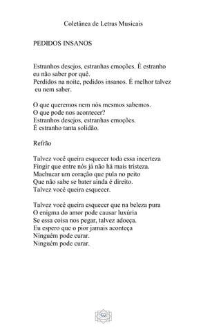 Coletânea de Letras Musicais
566
PEDIDOS INSANOS
Estranhos desejos, estranhas emoções. É estranho
eu não saber por quê.
Perdidos na noite, pedidos insanos. É melhor talvez
eu nem saber.
O que queremos nem nós mesmos sabemos.
O que pode nos acontecer?
Estranhos desejos, estranhas emoções.
É estranho tanta solidão.
Refrão
Talvez você queira esquecer toda essa incerteza
Fingir que entre nós já não há mais tristeza.
Machucar um coração que pula no peito
Que não sabe se bater ainda é direito.
Talvez você queira esquecer.
Talvez você queira esquecer que na beleza pura
O enigma do amor pode causar luxúria
Se essa coisa nos pegar, talvez adoeça.
Eu espero que o pior jamais aconteça
Ninguém pode curar.
Ninguém pode curar.
 