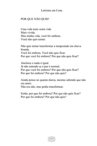 Letristas em Cena
567
POR QUE NÃO QUIS?
Uma vida mais outra vida
Mais vivida.
Mas minha vida, você foi embora.
Você não quis tentar.
Não quis tentar transformar a tempestade em chuva
branda.
Você foi embora. Você não quis ficar.
Por que você foi embora? Por que não quis ficar?
Anoitece e nada é igual.
Já não entendo se a paz é normal.
Por que você foi embora? Por que não quis ficar?
Por que foi embora? Por que não quis?
Ainda penso no quanto durou, mesmo sabendo que não
era amor.
Não era não, mas podia transformar.
Então, por que foi embora? Por que não quis ficar?
Por que foi embora? Por que não quis?
 
