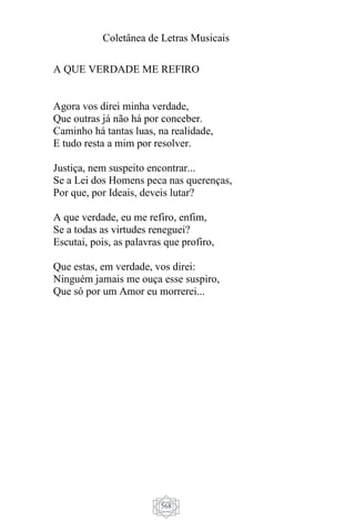 Coletânea de Letras Musicais
568
A QUE VERDADE ME REFIRO
Agora vos direi minha verdade,
Que outras já não há por conceber.
Caminho há tantas luas, na realidade,
E tudo resta a mim por resolver.
Justiça, nem suspeito encontrar...
Se a Lei dos Homens peca nas querenças,
Por que, por Ideais, deveis lutar?
A que verdade, eu me refiro, enfim,
Se a todas as virtudes reneguei?
Escutai, pois, as palavras que profiro,
Que estas, em verdade, vos direi:
Ninguém jamais me ouça esse suspiro,
Que só por um Amor eu morrerei...
 