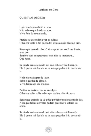 Letristas em Cena
569
QUEM VAI DECIDIR
Hoje você está alheio a tudo.
Não sabe o que há de errado,
Vive fora do seu mundo.
Prefere se esconder a ver as culpas.
Olha em volta e diz que todas essas coisas não são tuas.
Sente que quando não vê ainda pesa em você um fardo,
uma dor.
Sonhou com sua pequena, mas não se importou...
Que pena.
Se ainda insiste em não vê, não cabe a você buscá-la.
Ela é quem vai decidir se as suas pegadas irão encontrá-
la.
Hoje ela está a par de tudo.
Sabe o que há de errado,
Vive dentro do seu mundo.
Prefere se arriscar em suas culpas.
Olha em volta e diz saber que muitas não são suas.
Sente que quando se vê pode perceber muito além da dor.
Nota que falsas derrotas podem preceder a vitória do
amor.
Se ainda insiste em não vê, não cabe a você buscá-la.
Ela é quem vai decidir se as suas pegadas irão encontrá-
la.
 