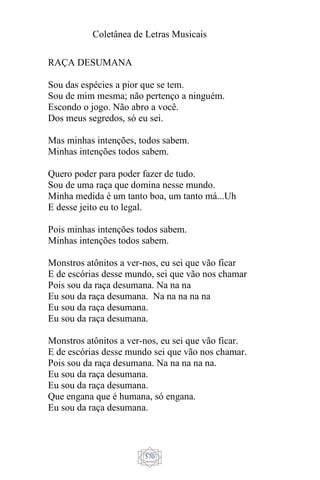 Coletânea de Letras Musicais
570
RAÇA DESUMANA
Sou das espécies a pior que se tem.
Sou de mim mesma; não pertenço a ninguém.
Escondo o jogo. Não abro a você.
Dos meus segredos, só eu sei.
Mas minhas intenções, todos sabem.
Minhas intenções todos sabem.
Quero poder para poder fazer de tudo.
Sou de uma raça que domina nesse mundo.
Minha medida é um tanto boa, um tanto má...Uh
E desse jeito eu to legal.
Pois minhas intenções todos sabem.
Minhas intenções todos sabem.
Monstros atônitos a ver-nos, eu sei que vão ficar
E de escórias desse mundo, sei que vão nos chamar
Pois sou da raça desumana. Na na na
Eu sou da raça desumana. Na na na na na
Eu sou da raça desumana.
Eu sou da raça desumana.
Monstros atônitos a ver-nos, eu sei que vão ficar.
E de escórias desse mundo sei que vão nos chamar.
Pois sou da raça desumana. Na na na na na.
Eu sou da raça desumana.
Eu sou da raça desumana.
Que engana que é humana, só engana.
Eu sou da raça desumana.
 