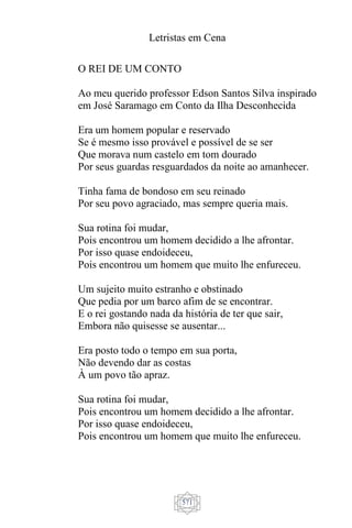 Letristas em Cena
571
O REI DE UM CONTO
Ao meu querido professor Edson Santos Silva inspirado
em José Saramago em Conto da Ilha Desconhecida
Era um homem popular e reservado
Se é mesmo isso provável e possível de se ser
Que morava num castelo em tom dourado
Por seus guardas resguardados da noite ao amanhecer.
Tinha fama de bondoso em seu reinado
Por seu povo agraciado, mas sempre queria mais.
Sua rotina foi mudar,
Pois encontrou um homem decidido a lhe afrontar.
Por isso quase endoideceu,
Pois encontrou um homem que muito lhe enfureceu.
Um sujeito muito estranho e obstinado
Que pedia por um barco afim de se encontrar.
E o rei gostando nada da história de ter que sair,
Embora não quisesse se ausentar...
Era posto todo o tempo em sua porta,
Não devendo dar as costas
À um povo tão apraz.
Sua rotina foi mudar,
Pois encontrou um homem decidido a lhe afrontar.
Por isso quase endoideceu,
Pois encontrou um homem que muito lhe enfureceu.
 