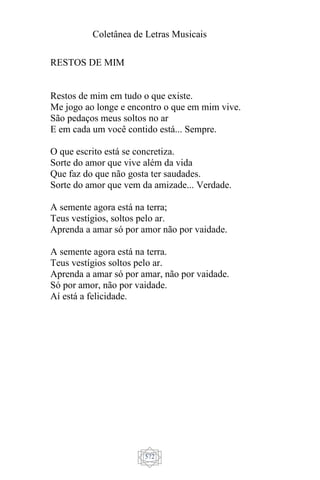 Coletânea de Letras Musicais
572
RESTOS DE MIM
Restos de mim em tudo o que existe.
Me jogo ao longe e encontro o que em mim vive.
São pedaços meus soltos no ar
E em cada um você contido está... Sempre.
O que escrito está se concretiza.
Sorte do amor que vive além da vida
Que faz do que não gosta ter saudades.
Sorte do amor que vem da amizade... Verdade.
A semente agora está na terra;
Teus vestígios, soltos pelo ar.
Aprenda a amar só por amor não por vaidade.
A semente agora está na terra.
Teus vestígios soltos pelo ar.
Aprenda a amar só por amar, não por vaidade.
Só por amor, não por vaidade.
Aí está a felicidade.
 