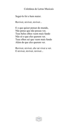 Coletânea de Letras Musicais
574
Segui-lo foi o bem maior.
Reviver, reviver, reviver...
E o que quiser pensar do mundo,
Não pense que não possas ver,
Teus belos olhos veem mais fundo
Não só o que eles querem ver.
Teus olhos sei que veem mais fundo
Além do que eles querem ver.
Reviver, reviver, ela vai viver a ver.
E reviver, reviver, reviver...
 