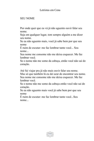 Letristas em Cena
575
SEU NOME
Por onde quer que eu vá já não aguento ouvir falar seu
nome.
Seja em qualquer lugar, tem sempre alguém a me dizer
seu nome.
Se eu não aguento mais, você já sabe bem por que seu
nome
É ruim de escutar: me faz lembrar tanto você... Seu
nome...
Seu nome me consome não me deixa esquecer. Me faz
lembrar você.
Se o nome não me some da cabeça, então você não sai do
coração.
Até fui viajar pra já não mais ouvir falar seu nome.
Mas só que também lá eu dei azar de encontrar seu nome.
Seu nome me consome não me deixa esquecer. Me faz
lembrar você.
Se o nome não me some da cabeça então você não sai do
coração.
Se eu não aguento mais você já sabe bem por que seu
nome
É ruim de escutar: me faz lembrar tanto você...Seu
nome...
 