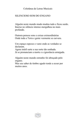 Coletânea de Letras Musicais
576
SILENCIOSO SOM DO ENGANO
Alguém neste mundo mudo mudou tudo e ficou surdo.
Imerso no silêncio intenso mergulhou no mais
profundo.
Outrora pensou sons e coisas extraordinárias
Onde toda a Terra e gente veemente se curvara.
Um espaço espesso e vasto onde as verdades se
declaram.
Agora inútil surte a sua sorte tão sonhada.
Já se pronunciam a morte e a ignorância arraigada.
Alguém neste mundo estranho foi abraçado pelo
engano.
Mas seu saber de timbre agudo tende a ecoar por
muitos anos.
 