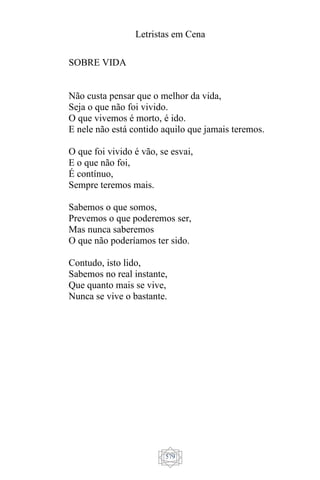 Letristas em Cena
579
SOBRE VIDA
Não custa pensar que o melhor da vida,
Seja o que não foi vivido.
O que vivemos é morto, é ido.
E nele não está contido aquilo que jamais teremos.
O que foi vivido é vão, se esvai,
E o que não foi,
É contínuo,
Sempre teremos mais.
Sabemos o que somos,
Prevemos o que poderemos ser,
Mas nunca saberemos
O que não poderíamos ter sido.
Contudo, isto lido,
Sabemos no real instante,
Que quanto mais se vive,
Nunca se vive o bastante.
 