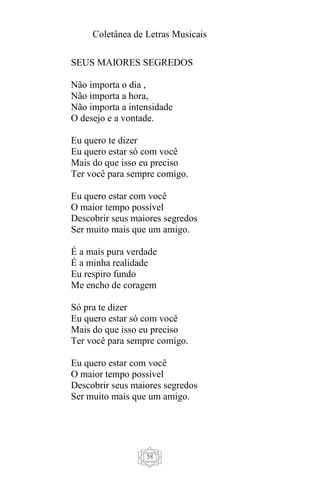 Coletânea de Letras Musicais
58
SEUS MAIORES SEGREDOS
Não importa o dia ,
Não importa a hora,
Não importa a intensidade
O desejo e a vontade.
Eu quero te dizer
Eu quero estar só com você
Mais do que isso eu preciso
Ter você para sempre comigo.
Eu quero estar com você
O maior tempo possível
Descobrir seus maiores segredos
Ser muito mais que um amigo.
É a mais pura verdade
É a minha realidade
Eu respiro fundo
Me encho de coragem
Só pra te dizer
Eu quero estar só com você
Mais do que isso eu preciso
Ter você para sempre comigo.
Eu quero estar com você
O maior tempo possível
Descobrir seus maiores segredos
Ser muito mais que um amigo.
 
