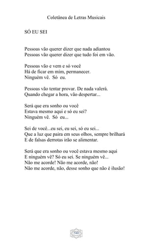 Coletânea de Letras Musicais
580
SÓ EU SEI
Pessoas vão querer dizer que nada adiantou
Pessoas vão querer dizer que tudo foi em vão.
Pessoas vão e vem e só você
Há de ficar em mim, permanecer.
Ninguém vê. Só eu.
Pessoas vão tentar provar. De nada valerá.
Quando chegar a hora, vão despertar...
Será que era sonho ou você
Estava mesmo aqui e só eu sei?
Ninguém vê. Só eu...
Sei de você...eu sei, eu sei, só eu sei...
Que a luz que paira em seus olhos, sempre brilhará
E de falsas derrotas irão se alimentar.
Será que era sonho ou você estava mesmo aqui
E ninguém vê? Só eu sei. Se ninguém vê...
Não me acorde! Não me acorde, não!
Não me acorde, não, desse sonho que não é ilusão!
 