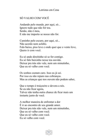 Letristas em Cena
581
SÓ VALHO COM VOCÊ
Andando pelo mundo, por aqui, só...
Ignoro tudo que não for teu.
Senão, não é meu,
E não me importo se nosso não for.
Caminho pelo escuro, por aqui, só...
Não acordo nem asfalto.
Falo baixo, piso leve e onde quer que o vento leve,
Quero ir com você.
Eu só ando direitinho só se for contigo.
Eu só falo baixinho nesse teu ouvido.
Deixar pra trás não vale, nem um minutinho,
Que eu só valho com você.
Os sonhos custam caro. Isso eu já sei.
Por isso eu não reparo nas cobranças.
Mas as crianças que nos ouvem não podem saber,
Que o tempo é traiçoeiro e devora a nós.
Se eu não ficar agora,
Talvez não tenha outra chance de ficar mais um
instante junto de você.
A melhor maneira de enfrentar a dor
É ir ao encontro de seu grande amor.
Deixar pra trás não vale, nem um minutinho,
Que eu só valho com você.
Que eu só valho com você.
Eu só valho com você.
 
