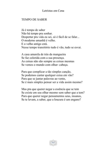 Letristas em Cena
583
TEMPO DE SABER
Já é tempo de saber
Não há tempo pra sonhar.
Despertar pra vida eu sei, só é fácil de se falar...
O moderno amanhã é velho.
E o velho antigo está.
Nesse tempo transitório tudo é vão, tudo se esvai.
A casa amarela de trás da mangueira
Se faz colorida com a sua presença.
As coisas não são sempre as coisas mesmas
Se vemos o mundo com olhar- cabeça.
Para que complicar a tão simples canção,
Se podemos cantar qualquer coisa em vão?
Para que se juntar palavras ao vento,
Se é mais simples pensar ser a vida assim mesmo?
Mas pra que querer negar a essência que se tem
Se existe em seu olhar mesmo sem saber que a tem?
Para que querer negar pensamentos seus, insanos,
Se te levam, a saber, que a loucura é um engano?
 