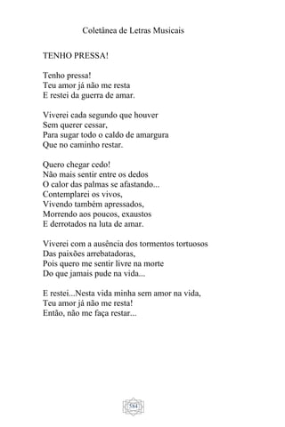 Coletânea de Letras Musicais
584
TENHO PRESSA!
Tenho pressa!
Teu amor já não me resta
E restei da guerra de amar.
Viverei cada segundo que houver
Sem querer cessar,
Para sugar todo o caldo de amargura
Que no caminho restar.
Quero chegar cedo!
Não mais sentir entre os dedos
O calor das palmas se afastando...
Contemplarei os vivos,
Vivendo também apressados,
Morrendo aos poucos, exaustos
E derrotados na luta de amar.
Viverei com a ausência dos tormentos tortuosos
Das paixões arrebatadoras,
Pois quero me sentir livre na morte
Do que jamais pude na vida...
E restei...Nesta vida minha sem amor na vida,
Teu amor já não me resta!
Então, não me faça restar...
 