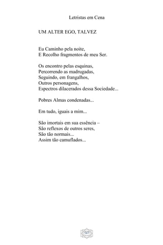 Letristas em Cena
587
UM ALTER EGO, TALVEZ
Eu Caminho pela noite,
E Recolho fragmentos de meu Ser.
Os encontro pelas esquinas,
Percorrendo as madrugadas,
Seguindo, em frangalhos,
Outros personagens,
Espectros dilacerados dessa Sociedade...
Pobres Almas condenadas...
Em tudo, iguais a mim...
São imortais em sua essência –
São reflexos de outros seres,
São tão normais...
Assim tão camuflados...
 