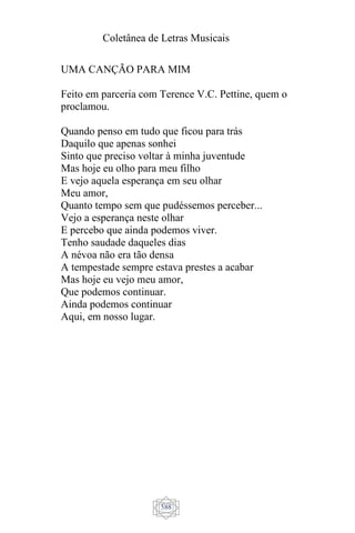 Coletânea de Letras Musicais
588
UMA CANÇÃO PARA MIM
Feito em parceria com Terence V.C. Pettine, quem o
proclamou.
Quando penso em tudo que ficou para trás
Daquilo que apenas sonhei
Sinto que preciso voltar à minha juventude
Mas hoje eu olho para meu filho
E vejo aquela esperança em seu olhar
Meu amor,
Quanto tempo sem que pudéssemos perceber...
Vejo a esperança neste olhar
E percebo que ainda podemos viver.
Tenho saudade daqueles dias
A névoa não era tão densa
A tempestade sempre estava prestes a acabar
Mas hoje eu vejo meu amor,
Que podemos continuar.
Ainda podemos continuar
Aqui, em nosso lugar.
 