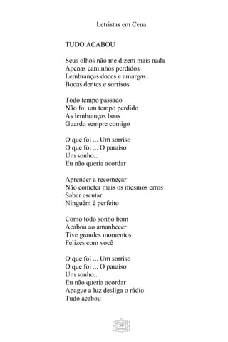 Letristas em Cena
59
TUDO ACABOU
Seus olhos não me dizem mais nada
Apenas caminhos perdidos
Lembranças doces e amargas
Bocas dentes e sorrisos
Todo tempo passado
Não foi um tempo perdido
As lembranças boas
Guardo sempre comigo
O que foi ... Um sorriso
O que foi ... O paraíso
Um sonho...
Eu não queria acordar
Aprender a recomeçar
Não cometer mais os mesmos erros
Saber escutar
Ninguém é perfeito
Como todo sonho bom
Acabou ao amanhecer
Tive grandes momentos
Felizes com você
O que foi ... Um sorriso
O que foi ... O paraíso
Um sonho...
Eu não queria acordar
Apague a luz desliga o rádio
Tudo acabou
 