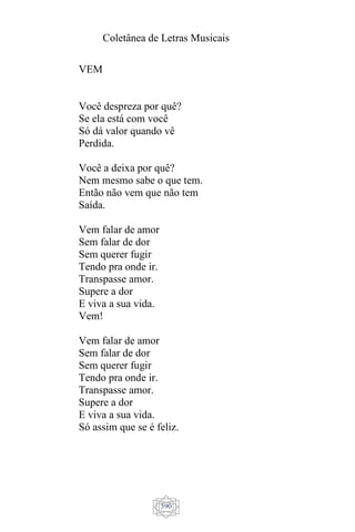 Coletânea de Letras Musicais
590
VEM
Você despreza por quê?
Se ela está com você
Só dá valor quando vê
Perdida.
Você a deixa por quê?
Nem mesmo sabe o que tem.
Então não vem que não tem
Saída.
Vem falar de amor
Sem falar de dor
Sem querer fugir
Tendo pra onde ir.
Transpasse amor.
Supere a dor
E viva a sua vida.
Vem!
Vem falar de amor
Sem falar de dor
Sem querer fugir
Tendo pra onde ir.
Transpasse amor.
Supere a dor
E viva a sua vida.
Só assim que se é feliz.
 