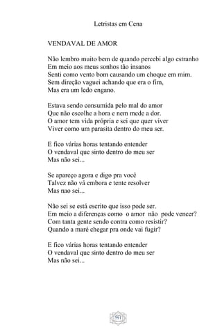 Letristas em Cena
591
VENDAVAL DE AMOR
Não lembro muito bem de quando percebi algo estranho
Em meio aos meus sonhos tão insanos
Senti como vento bom causando um choque em mim.
Sem direção vaguei achando que era o fim,
Mas era um ledo engano.
Estava sendo consumida pelo mal do amor
Que não escolhe a hora e nem mede a dor.
O amor tem vida própria e sei que quer viver
Viver como um parasita dentro do meu ser.
E fico várias horas tentando entender
O vendaval que sinto dentro do meu ser
Mas não sei...
Se apareço agora e digo pra você
Talvez não vá embora e tente resolver
Mas nao sei...
Não sei se está escrito que isso pode ser.
Em meio a diferenças como o amor não pode vencer?
Com tanta gente sendo contra como resistir?
Quando a maré chegar pra onde vai fugir?
E fico várias horas tentando entender
O vendaval que sinto dentro do meu ser
Mas não sei...
 