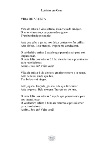 Letristas em Cena
593
VIDA DE ARTISTA
Vida de artista é vida sofrida, mas cheia de emoção.
O amor é imenso, compensando a gente,
Transbordando o coração.
Arte que gaba a gente, nos deixa contente e faz brilhar.
Arte divina. Bela menina. Inspira pra condecorar.
O verdadeiro artista é aquele que possui amor para nos
impulsionar,
O mais feliz dos artistas é filho da natureza e possui amor
para revolucionar.
Assim.. Sou eu? Veja: você!
Vida de artista é via de risco em riso e choro a te pegar.
Arte de feira, ainda que feia,
Tua beleza vai vingar.
Arte jogada, lançada, gritada, arte que faz cantar,
Arte pequena. Bela morena. Travessura do luar.
O mais feliz dos artistas é aquele que possui amor para
nos impulsionar,
O verdadeiro artista é filho da natureza e possui amor
para revolucionar.
Assim.. Sou eu? Veja: você!
 