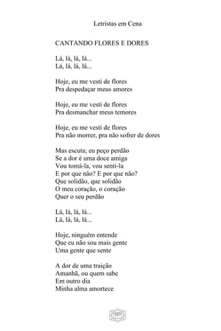 Letristas em Cena
597
CANTANDO FLORES E DORES
Lá, lá, lá, lá...
Lá, lá, lá, lá...
Hoje, eu me vesti de flores
Pra despedaçar meus amores
Hoje, eu me vesti de flores
Pra desmanchar meus temores
Hoje, eu me vesti de flores
Pra não morrer, pra não sofrer de dores
Mas escuta; eu peço perdão
Se a dor é uma doce amiga
Vou tomá-la, vou senti-la
E por que não? E por que não?
Que solidão, que solidão
O meu coração, o coração
Quer o seu perdão
Lá, lá, lá, lá...
Lá, lá, lá, lá...
Hoje, ninguém entende
Que eu não sou mais gente
Uma gente que sente
A dor de uma traição
Amanhã, ou quem sabe
Em outro dia
Minha alma amortece
 