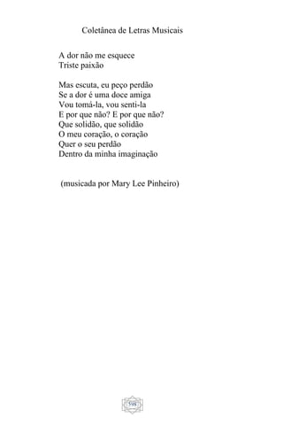 Coletânea de Letras Musicais
598
A dor não me esquece
Triste paixão
Mas escuta, eu peço perdão
Se a dor é uma doce amiga
Vou tomá-la, vou senti-la
E por que não? E por que não?
Que solidão, que solidão
O meu coração, o coração
Quer o seu perdão
Dentro da minha imaginação
(musicada por Mary Lee Pinheiro)
 