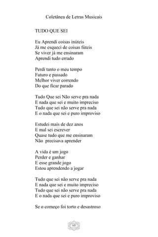 Coletânea de Letras Musicais
60
TUDO QUE SEI
Eu Aprendi coisas inúteis
Já me esqueci de coisas fúteis
Se viver já me ensinaram
Aprendi tudo errado
Perdi tanto o meu tempo
Futuro e passado
Melhor viver correndo
Do que ficar parado
Tudo Que sei Não serve pra nada
E nada que sei e muito impreciso
Tudo que sei não serve pra nada
E o nada que sei e puro improviso
Estudei mais de dez anos
E mal sei escrever
Quase tudo que me ensinaram
Não precisava aprender
A vida é um jogo
Perder e ganhar
E esse grande jogo
Estou aprendendo a jogar
Tudo que sei não serve pra nada
E nada que sei e muito impreciso
Tudo que sei não serve pra nada
E o nada que sei e puro improviso
Se o começo foi torto e desastroso
 