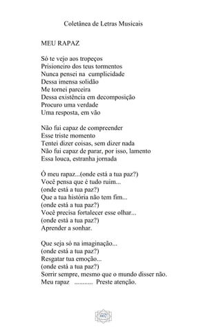 Coletânea de Letras Musicais
602
MEU RAPAZ
Só te vejo aos tropeços
Prisioneiro dos teus tormentos
Nunca pensei na cumplicidade
Dessa imensa solidão
Me tornei parceira
Dessa existência em decomposição
Procuro uma verdade
Uma resposta, em vão
Não fui capaz de compreender
Esse triste momento
Tentei dizer coisas, sem dizer nada
Não fui capaz de parar, por isso, lamento
Essa louca, estranha jornada
Ó meu rapaz...(onde está a tua paz?)
Você pensa que é tudo ruim...
(onde está a tua paz?)
Que a tua história não tem fim...
(onde está a tua paz?)
Você precisa fortalecer esse olhar...
(onde está a tua paz?)
Aprender a sonhar.
Que seja só na imaginação...
(onde está a tua paz?)
Resgatar tua emoção...
(onde está a tua paz?)
Sorrir sempre, mesmo que o mundo disser não.
Meu rapaz ........... Preste atenção.
 