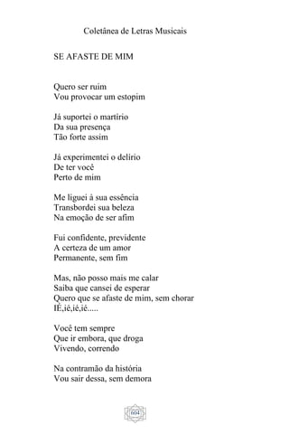 Coletânea de Letras Musicais
604
SE AFASTE DE MIM
Quero ser ruim
Vou provocar um estopim
Já suportei o martírio
Da sua presença
Tão forte assim
Já experimentei o delírio
De ter você
Perto de mim
Me liguei à sua essência
Transbordei sua beleza
Na emoção de ser afim
Fui confidente, previdente
A certeza de um amor
Permanente, sem fim
Mas, não posso mais me calar
Saiba que cansei de esperar
Quero que se afaste de mim, sem chorar
IÉ,ié,ié,ié.....
Você tem sempre
Que ir embora, que droga
Vivendo, correndo
Na contramão da história
Vou sair dessa, sem demora
 