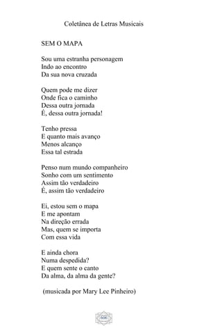 Coletânea de Letras Musicais
606
SEM O MAPA
Sou uma estranha personagem
Indo ao encontro
Da sua nova cruzada
Quem pode me dizer
Onde fica o caminho
Dessa outra jornada
É, dessa outra jornada!
Tenho pressa
E quanto mais avanço
Menos alcanço
Essa tal estrada
Penso num mundo companheiro
Sonho com um sentimento
Assim tão verdadeiro
É, assim tão verdadeiro
Ei, estou sem o mapa
E me apontam
Na direção errada
Mas, quem se importa
Com essa vida
E ainda chora
Numa despedida?
E quem sente o canto
Da alma, da alma da gente?
(musicada por Mary Lee Pinheiro)
 