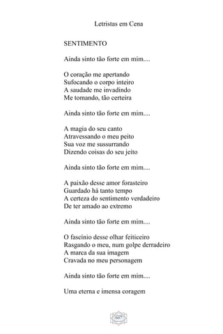 Letristas em Cena
607
SENTIMENTO
Ainda sinto tão forte em mim....
O coração me apertando
Sufocando o corpo inteiro
A saudade me invadindo
Me tomando, tão certeira
Ainda sinto tão forte em mim....
A magia do seu canto
Atravessando o meu peito
Sua voz me sussurrando
Dizendo coisas do seu jeito
Ainda sinto tão forte em mim....
A paixão desse amor forasteiro
Guardado há tanto tempo
A certeza do sentimento verdadeiro
De ter amado ao extremo
Ainda sinto tão forte em mim....
O fascínio desse olhar feiticeiro
Rasgando o meu, num golpe derradeiro
A marca da sua imagem
Cravada no meu personagem
Ainda sinto tão forte em mim....
Uma eterna e imensa coragem
 