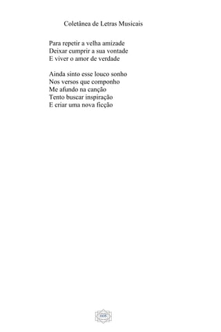 Coletânea de Letras Musicais
608
Para repetir a velha amizade
Deixar cumprir a sua vontade
E viver o amor de verdade
Ainda sinto esse louco sonho
Nos versos que componho
Me afundo na canção
Tento buscar inspiração
E criar uma nova ficção
 