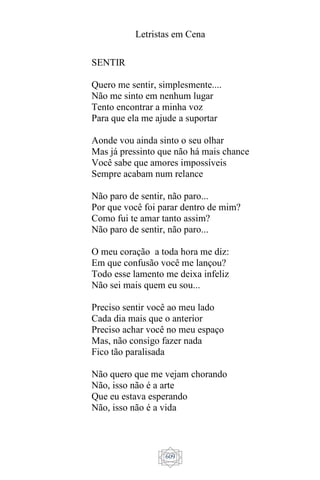 Letristas em Cena
609
SENTIR
Quero me sentir, simplesmente....
Não me sinto em nenhum lugar
Tento encontrar a minha voz
Para que ela me ajude a suportar
Aonde vou ainda sinto o seu olhar
Mas já pressinto que não há mais chance
Você sabe que amores impossíveis
Sempre acabam num relance
Não paro de sentir, não paro...
Por que você foi parar dentro de mim?
Como fui te amar tanto assim?
Não paro de sentir, não paro...
O meu coração a toda hora me diz:
Em que confusão você me lançou?
Todo esse lamento me deixa infeliz
Não sei mais quem eu sou...
Preciso sentir você ao meu lado
Cada dia mais que o anterior
Preciso achar você no meu espaço
Mas, não consigo fazer nada
Fico tão paralisada
Não quero que me vejam chorando
Não, isso não é a arte
Que eu estava esperando
Não, isso não é a vida
 