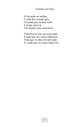 Letristas em Cena
61
O fim pode ser melhor.
E cada dia o mundo gira,
O mundo gira ao meu redor
E já que estou só
Vou dormir mais meia hora
Tudo Que sei não serve pra nada
E nada que sei e muito impreciso
Tudo que sei não serve pra nada
E o nada que sei e puro improviso
 