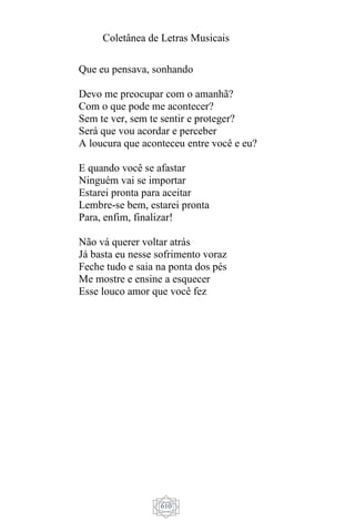 Coletânea de Letras Musicais
610
Que eu pensava, sonhando
Devo me preocupar com o amanhã?
Com o que pode me acontecer?
Sem te ver, sem te sentir e proteger?
Será que vou acordar e perceber
A loucura que aconteceu entre você e eu?
E quando você se afastar
Ninguém vai se importar
Estarei pronta para aceitar
Lembre-se bem, estarei pronta
Para, enfim, finalizar!
Não vá querer voltar atrás
Já basta eu nesse sofrimento voraz
Feche tudo e saia na ponta dos pés
Me mostre e ensine a esquecer
Esse louco amor que você fez
 