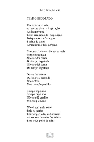 Letristas em Cena
611
TEMPO ESGOTADO
Caminhava errante
À procura de uma inspiração
Andava errante
Pelos caminhos da imaginação
Foi quando você chegou
E a luz do amor
Atravessou o meu coração
Mas, meu bem eu não posso mais
Me sentir amada
Não me dei conta
Do tempo esgotado
Não me dei conta
Do tempo esgotado
Quem lhe contou
Que me viu sorrindo
Não notou
Meu coração partido
Tempo esgotado
Tempo esgotado
Não me dê crédito
Minhas palavras
Não dizem nada sério
Pois eu sonho
Em romper todas as barreiras
Atravessar todas as fronteiras
E ter você perto de mim
 