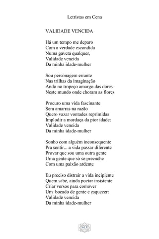 Letristas em Cena
613
VALIDADE VENCIDA
Há um tempo me deparo
Com a verdade escondida
Numa gaveta qualquer,
Validade vencida
Da minha idade-mulher
Sou personagem errante
Nas trilhas da imaginação
Ando no tropeço amargo das dores
Neste mundo onde choram as flores
Procuro uma vida fascinante
Sem amarras na razão
Quero vazar vontades reprimidas
Implodir a mordaça da pior idade:
Validade vencida
Da minha idade-mulher
Sonho com alguém inconsequente
Pra sentir... a vida passar diferente
Provar que sou uma outra gente
Uma gente que só se preenche
Com uma paixão ardente
Eu preciso distrair a vida incipiente
Quem sabe, ainda poetar insistente
Criar versos para comover
Um bocado de gente e esquecer:
Validade vencida
Da minha idade-mulher
 