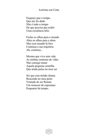 Letristas em Cena
615
Esqueço que o tempo
Que me foi dado
Não é todo o tempo
De que preciso pra exibir
Uma existência feliz
Fecho os olhos para o mundo
Abro os olhos para a alma
Mas esse mundo lá fora
Continua a sua trajetória
Ah, continua...
Mesmo que viva sem vida
As minhas centenas de vidas
Não consigo matar
Aquela pequena centelha
Que ainda pulsa no meu ser
Sei que esta miúda chama
Reacende no meu peito
Vontade de ser Renata
Um renascer de esperança
Enquanto há tempo..
 