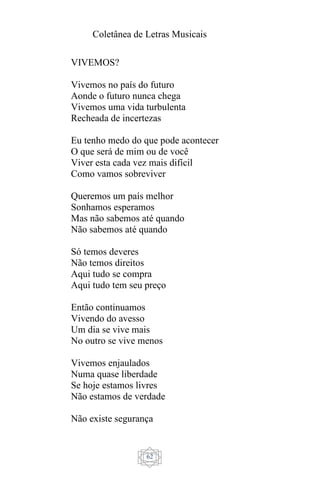 Coletânea de Letras Musicais
62
VIVEMOS?
Vivemos no país do futuro
Aonde o futuro nunca chega
Vivemos uma vida turbulenta
Recheada de incertezas
Eu tenho medo do que pode acontecer
O que será de mim ou de você
Viver esta cada vez mais difícil
Como vamos sobreviver
Queremos um país melhor
Sonhamos esperamos
Mas não sabemos até quando
Não sabemos até quando
Só temos deveres
Não temos direitos
Aqui tudo se compra
Aqui tudo tem seu preço
Então continuamos
Vivendo do avesso
Um dia se vive mais
No outro se vive menos
Vivemos enjaulados
Numa quase liberdade
Se hoje estamos livres
Não estamos de verdade
Não existe segurança
 