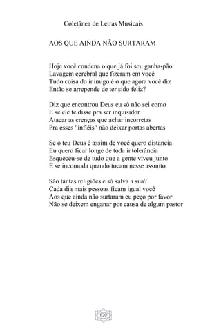 Coletânea de Letras Musicais
620
AOS QUE AINDA NÃO SURTARAM
Hoje você condena o que já foi seu ganha-pão
Lavagem cerebral que fizeram em você
Tudo coisa do inimigo é o que agora você diz
Então se arrepende de ter sido feliz?
Diz que encontrou Deus eu só não sei como
E se ele te disse pra ser inquisidor
Atacar as crenças que achar incorretas
Pra esses "infiéis" não deixar portas abertas
Se o teu Deus é assim de você quero distancia
Eu quero ficar longe de toda intolerância
Esqueceu-se de tudo que a gente viveu junto
E se incomoda quando tocam nesse assunto
São tantas religiões e só salva a sua?
Cada dia mais pessoas ficam igual você
Aos que ainda não surtaram eu peço por favor
Não se deixem enganar por causa de algum pastor
 