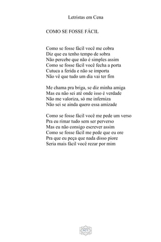 Letristas em Cena
621
COMO SE FOSSE FÁCIL
Como se fosse fácil você me cobra
Diz que eu tenho tempo de sobra
Não percebe que não é simples assim
Como se fosse fácil você fecha a porta
Cutuca a ferida e não se importa
Não vê que tudo um dia vai ter fim
Me chama pra briga, se diz minha amiga
Mas eu não sei até onde isso é verdade
Não me valoriza, só me inferniza
Não sei se ainda quero essa amizade
Como se fosse fácil você me pede um verso
Pra eu rimar tudo sem ser perverso
Mas eu não consigo escrever assim
Como se fosse fácil me pede que eu ore
Pra que eu peça que nada disso piore
Seria mais fácil você rezar por mim
 