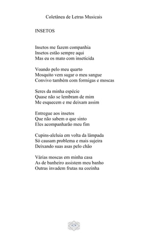 Coletânea de Letras Musicais
624
INSETOS
Insetos me fazem companhia
Insetos estão sempre aqui
Mas eu os mato com inseticida
Voando pelo meu quarto
Mosquito vem sugar o meu sangue
Convivo também com formigas e moscas
Seres da minha espécie
Quase não se lembram de mim
Me esquecem e me deixam assim
Entregue aos insetos
Que não sabem o que sinto
Eles acompanharão meu fim
Cupins-aleluia em volta da lâmpada
Só causam problema e mais sujeira
Deixando suas asas pelo chão
Várias moscas em minha casa
As de banheiro assistem meu banho
Outras invadem frutas na cozinha
 
