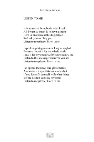 Letristas em Cena
625
LISTEN TO ME
It is no secret for nobody what I seek
All I want so much is to have a space
Here in this place inthis big palace
So I ask you so I beg you
Listen to me please, listen tome
I speak in portuguese now I say in english
Because I want it for the whole world
I say it for my country, for your country too
Listen to this message wherever you are
Listen to me please, listen to me
Let spread the news like glass shards
And make a impact like a cannon shot
If you identify yourself with what I sing
Before it`s too late sing my song
Listen to me please, listen to me
 