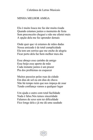 Coletânea de Letras Musicais
626
MINHA MELHOR AMIGA
Ela é muito louca me faz dar muita risada
Quando estamos juntos o momento de festa
Sem preconceito cheguei e não me afastei mais
A opção dela me fez aprender demais
Onde quer que vá estamos de mãos dadas
Nossa amizade é de total cumplicidade
Ela tem um sorriso que me enche de alegria
Ficar perto dela faz bem melhor meu dia
Esse abraço esse carinho de amigo
Esse beijo esse aperto de mão
Cada instante juntos é um prazer
Pra dos problemas eu esquecer
Muitos passeios pelas ruas da cidade
Em dias de sol ou em dias de chuva
Não há tempo ruim que nos impeça de zoar
Tendo confiança vamos a qualquer lugar
Um ajuda o outro com total facilidade
Nada é falso.Nós temos sinceridade
Falamos de sexo sem ter dificuldade
Fico longe dela e já me dá uma saudade
 